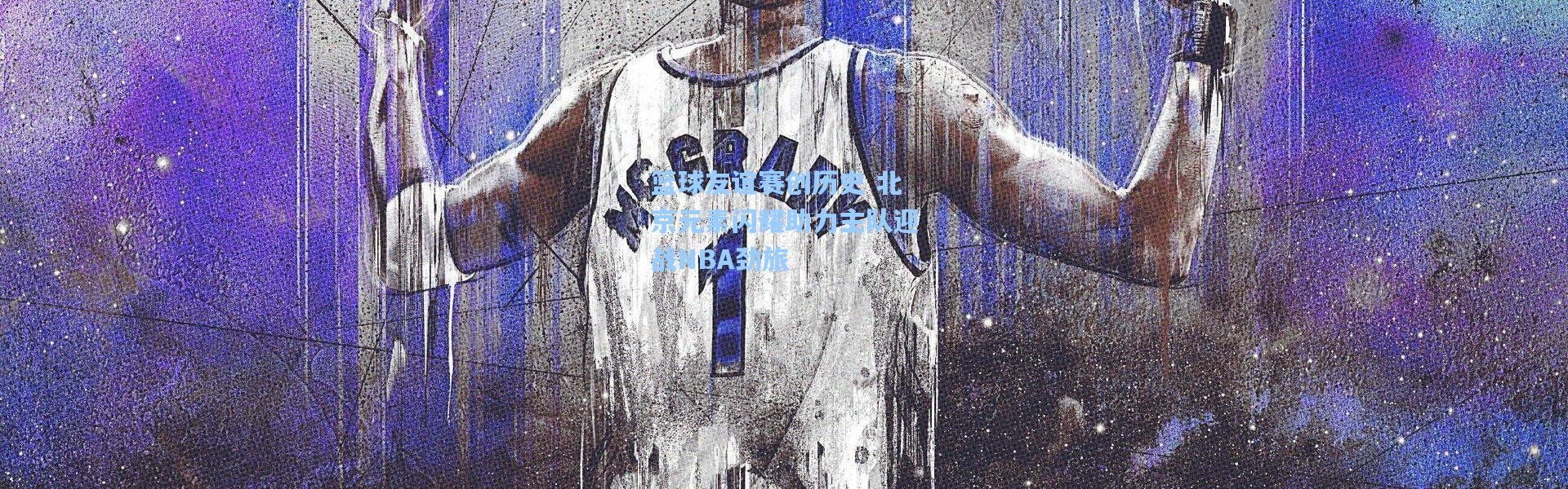 篮球友谊赛创历史 北京元素闪耀助力主队迎战NBA劲旅