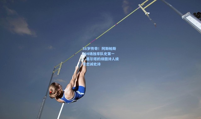 38岁传奇！阿斯帕斯534场独享队史第一，塞尔塔的绿茵诗人续写忠诚史诗