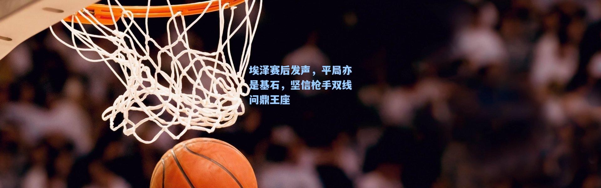 埃泽赛后发声，平局亦是基石，坚信枪手双线问鼎王座