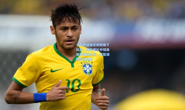 卡马乔谈维尼修斯换下风波，国家德比中球员有情绪属正常，短暂调整即可恢复