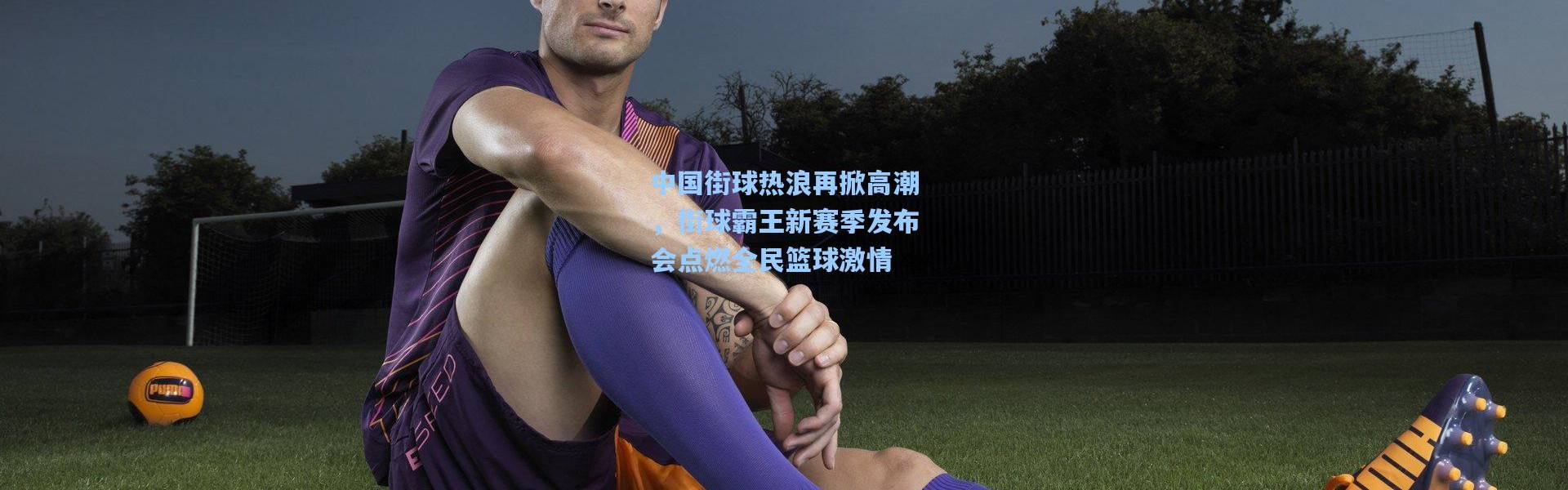 中国街球热浪再掀高潮，街球霸王新赛季发布会点燃全民篮球激情