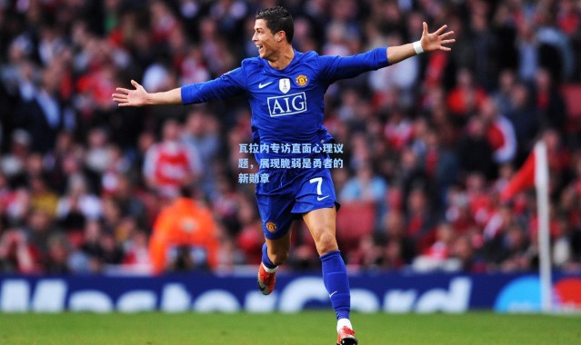 瓦拉内专访直面心理议题，展现脆弱是勇者的新勋章