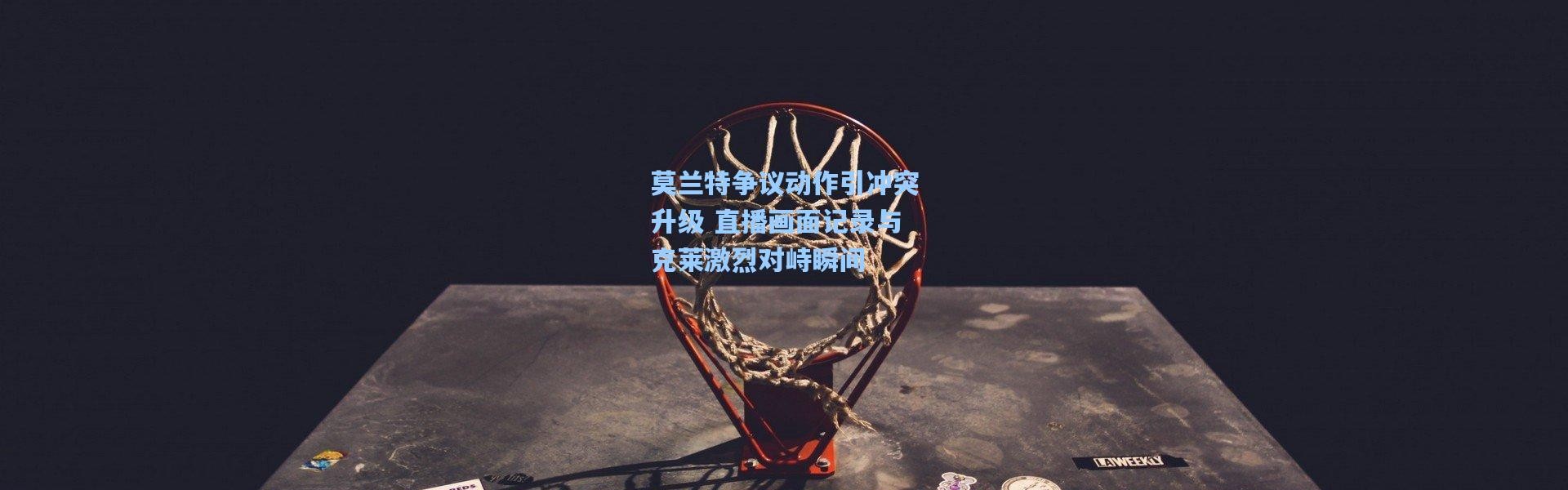 莫兰特争议动作引冲突升级 直播画面记录与克莱激烈对峙瞬间