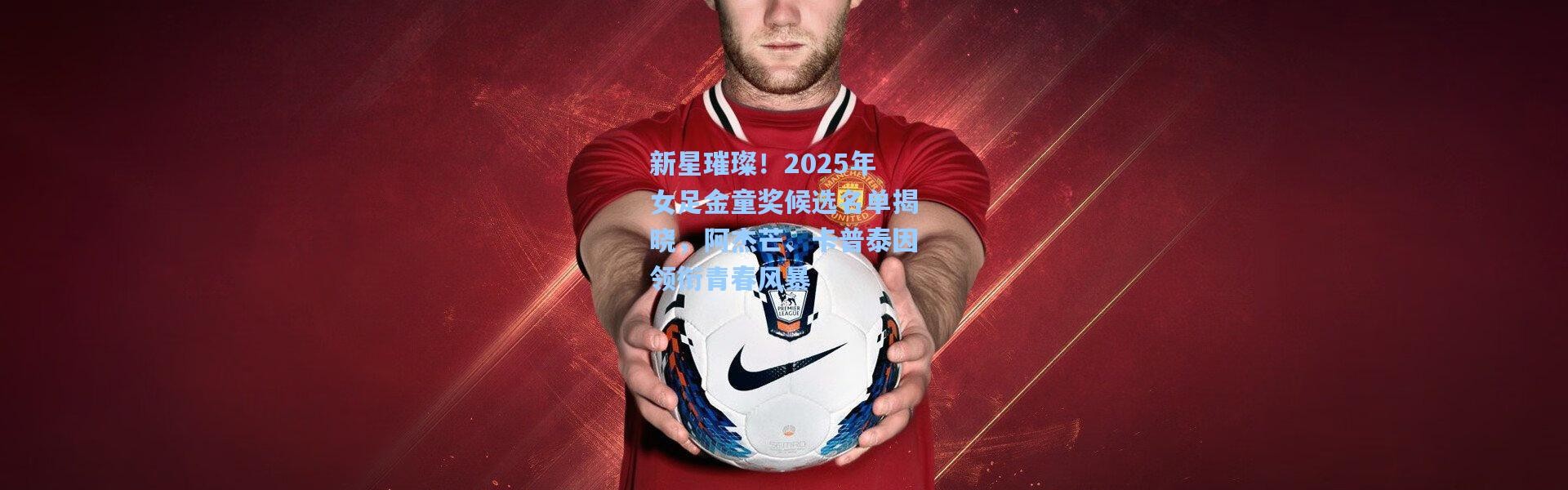 新星璀璨！2025年女足金童奖候选名单揭晓，阿杰芒、卡普泰因领衔青春风暴