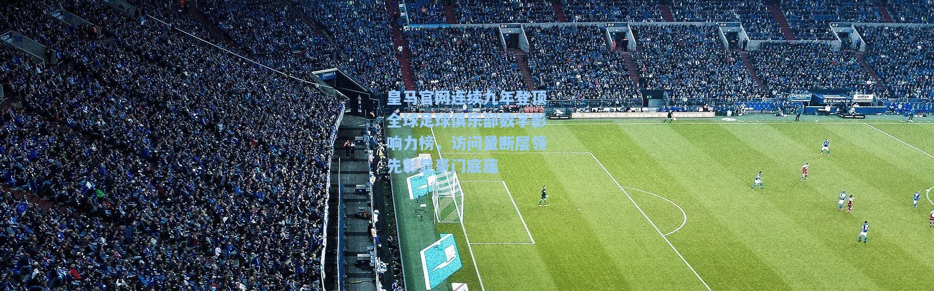 皇马官网连续九年登顶全球足球俱乐部数字影响力榜，访问量断层领先彰显豪门底蕴