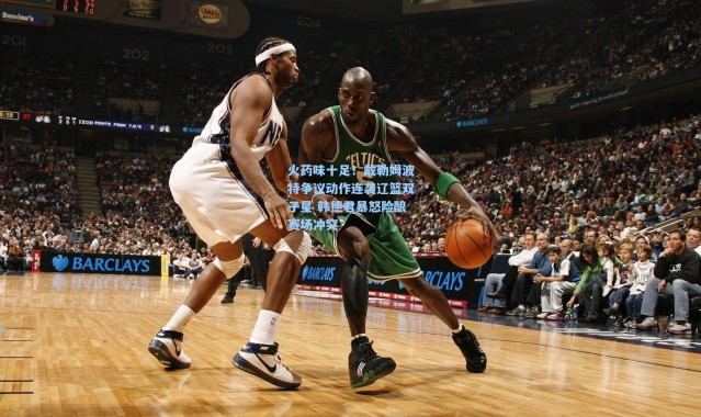 火药味十足！戴勒姆波特争议动作连袭辽篮双子星 韩德君暴怒险酿赛场冲突