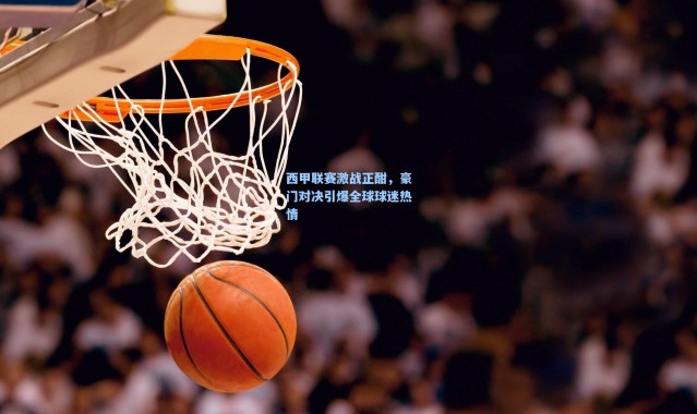 西甲联赛激战正酣，豪门对决引爆全球球迷热情