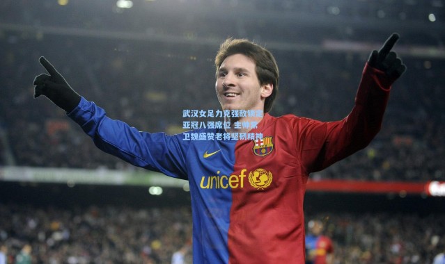 武汉女足力克强敌锁定亚冠八强席位 主帅常卫魏盛赞老将坚韧精神