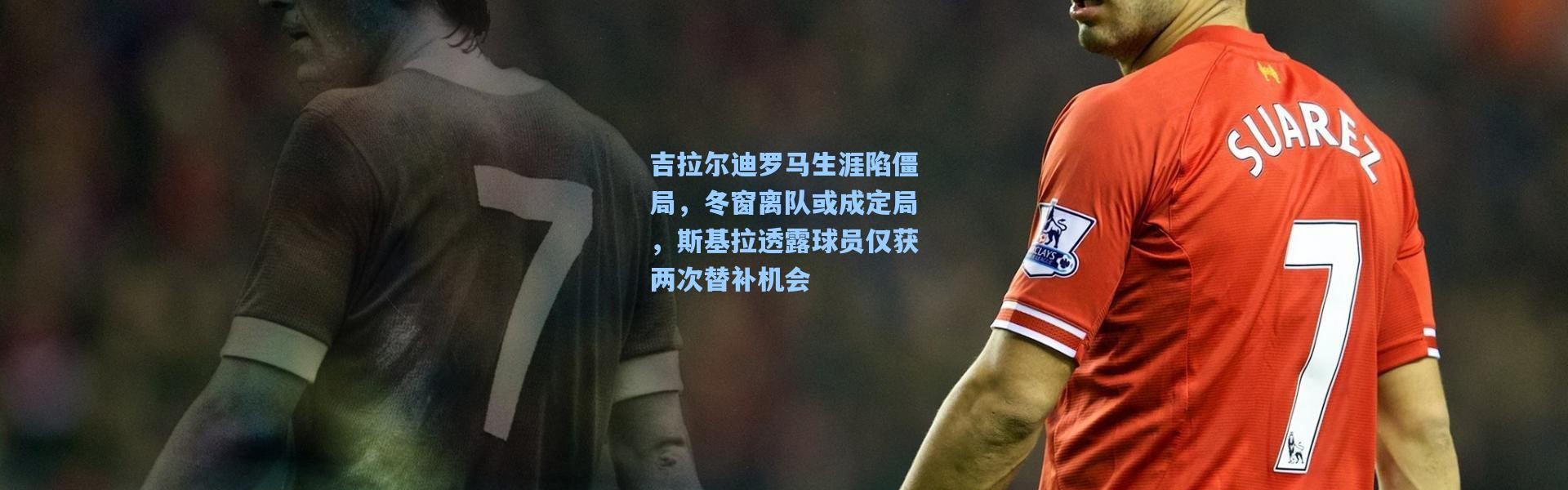 吉拉尔迪罗马生涯陷僵局，冬窗离队或成定局，斯基拉透露球员仅获两次替补机会