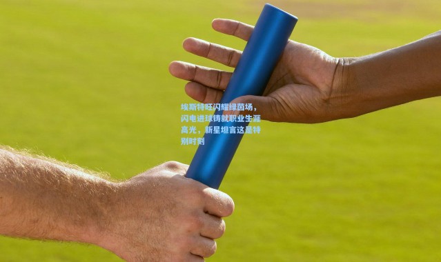 埃斯特旺闪耀绿茵场，闪电进球铸就职业生涯高光，新星坦言这是特别时刻