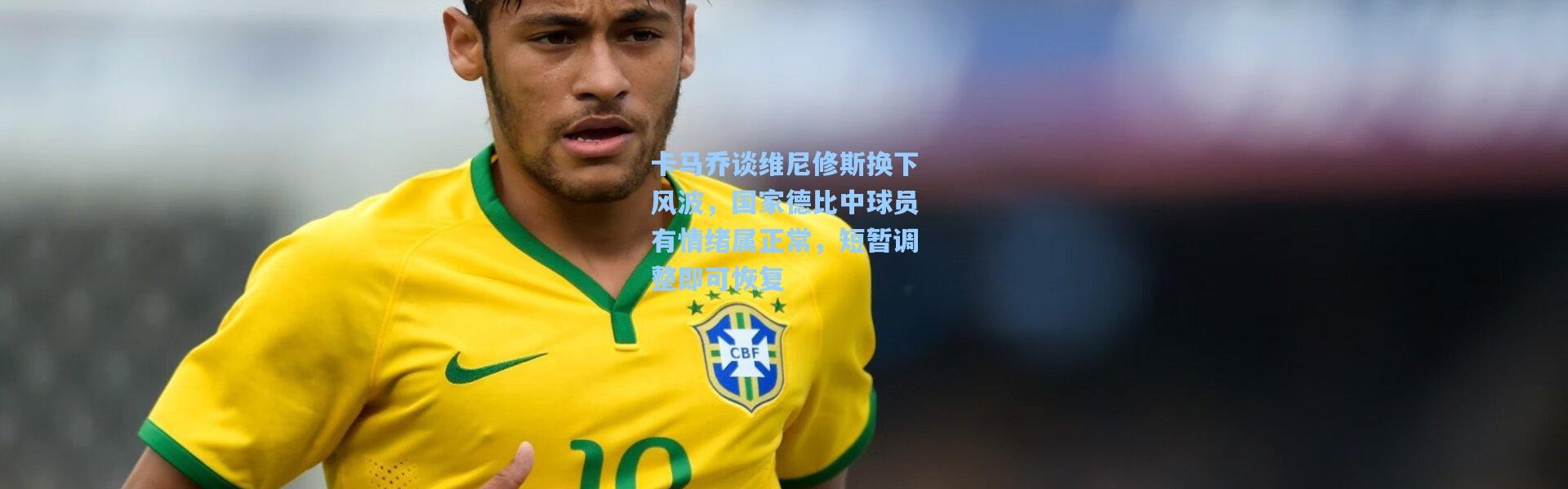 卡马乔谈维尼修斯换下风波，国家德比中球员有情绪属正常，短暂调整即可恢复