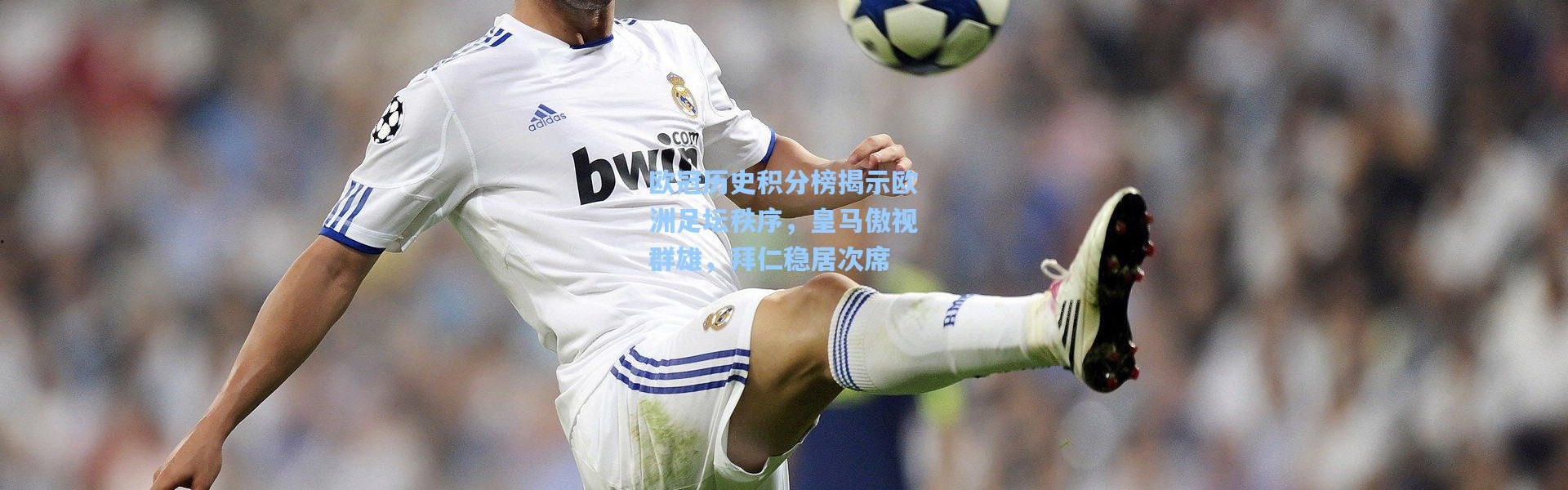 欧冠历史积分榜揭示欧洲足坛秩序，皇马傲视群雄，拜仁稳居次席